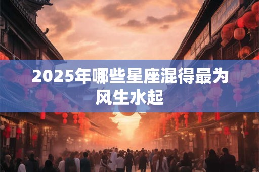 2025年哪些星座混得最为风生水起 2025年哪些星座混得最为风生水起