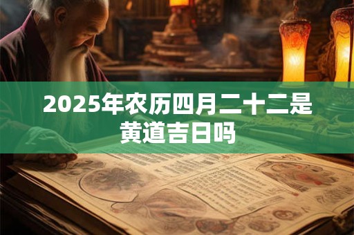 2025年农历四月二十二是黄道吉日吗 2025年农历四月二十二是黄道吉日吗