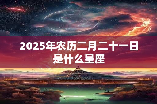 2025年农历二月二十一日是什么星座 2025年农历二月二十一日是什么星座