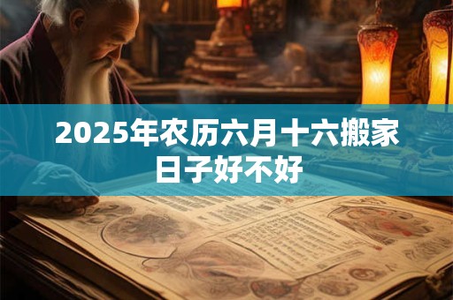 2025年农历六月十六搬家日子好不好 2025年农历六月十六搬家日子好不好