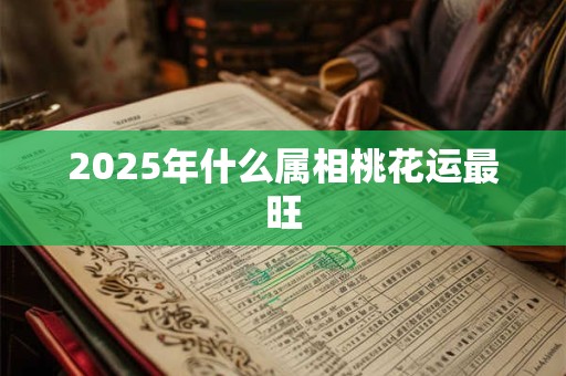 2025年什么属相桃花运最旺 2025年什么属相桃花运最旺