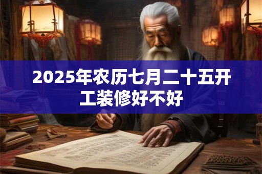 2025年农历七月二十五开工装修好不好 2025年农历七月二十五开工装修好不好