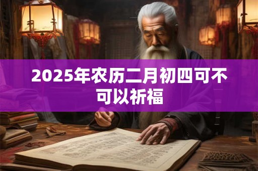 2025年农历二月初四可不可以祈福 2025年农历二月初四可不可以祈福