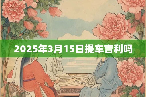 2025年3月15日提车吉利吗 2025年3月15日提车吉利吗