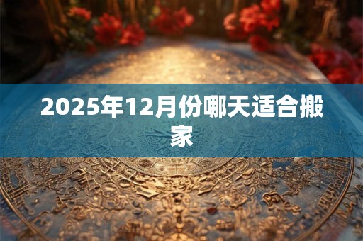 2025年12月份哪天适合搬家 2025年12月份哪天适合搬家