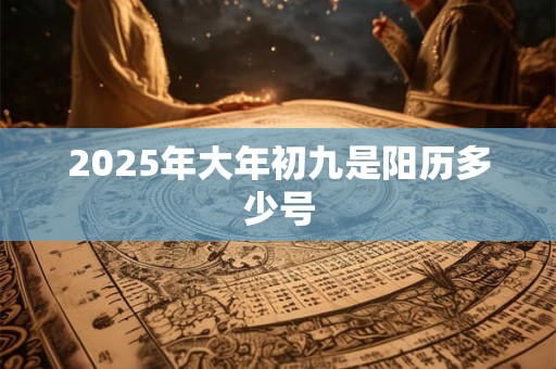 2025年大年初九是阳历多少号 2025年大年初九是阳历多少号