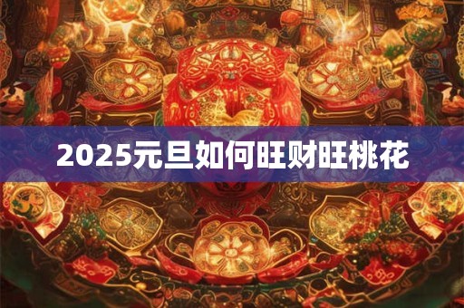2025元旦如何旺财旺桃花 2025元旦如何旺财旺桃花