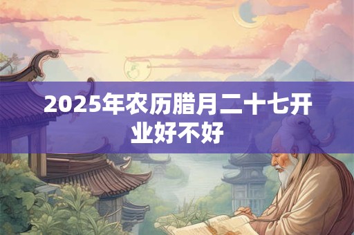 2025年农历腊月二十七开业好不好 2025年农历腊月二十七开业好不好