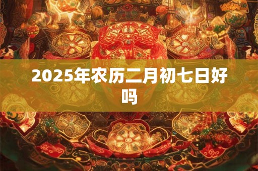 2025年农历二月初七日好吗 2025年农历二月初七日好吗