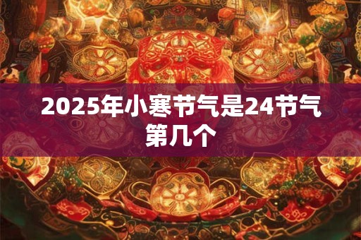 2025年小寒节气是24节气第几个 2025年小寒节气是24节气第几个