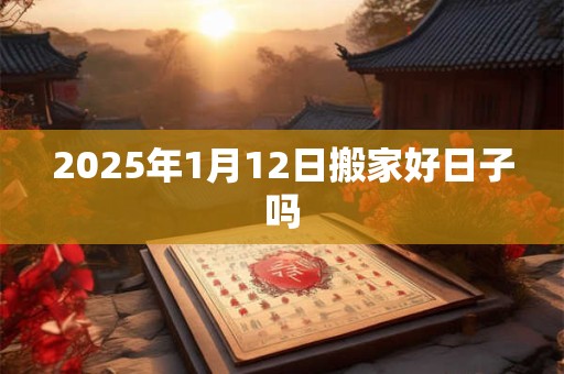 2025年1月12日搬家好日子吗 2025年1月12日搬家好日子吗