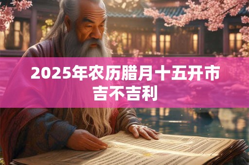 2025年农历腊月十五开市吉不吉利 2025年农历腊月十五开市吉不吉利