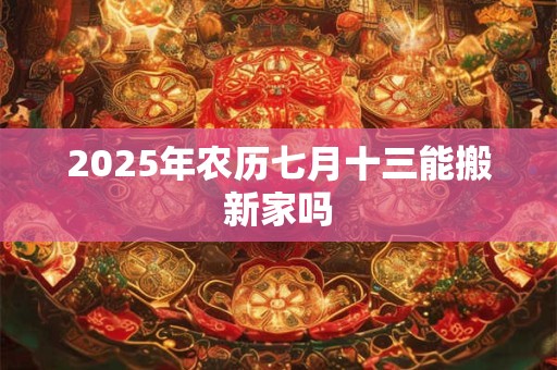2025年农历七月十三能搬新家吗 2025年农历七月十三能搬新家吗