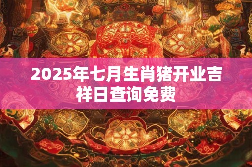 2025年七月生肖猪开业吉祥日查询免费 2025年七月生肖猪开业吉祥日查询免费