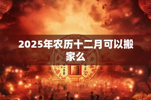 2025年农历十二月可以搬家么 2025年农历十二月可以搬家么