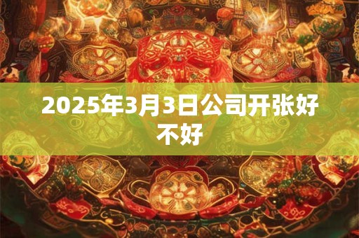 2025年3月3日公司开张好不好 2025年3月3日公司开张好不好