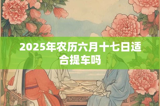 2025年农历六月十七日适合提车吗 2025年农历六月十七日适合提车吗