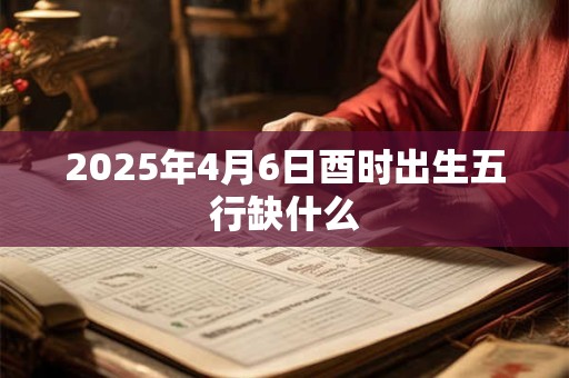 2025年4月6日酉时出生五行缺什么 2025年4月6日酉时出生五行缺什么