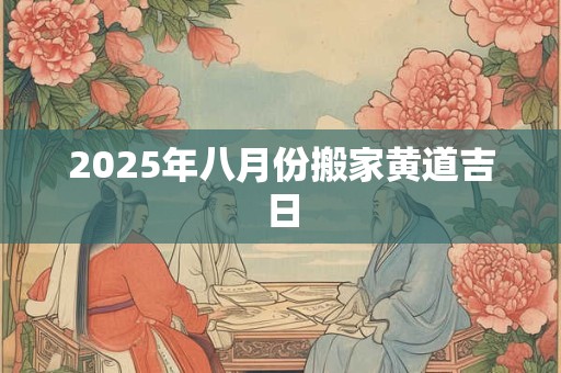 2025年八月份搬家黄道吉日
