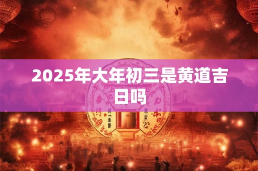 2025年大年初三是黄道吉日吗 2025年大年初三是黄道吉日吗