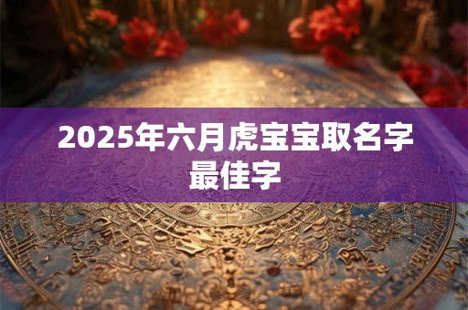 2025年六月虎宝宝取名字最佳字 2025年六月虎宝宝取名字最佳字