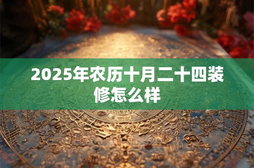2025年农历十月二十四装修怎么样 2025年农历十月二十四装修怎么样