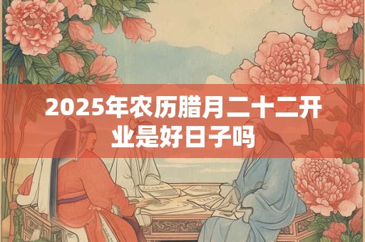2025年农历腊月二十二开业是好日子吗
