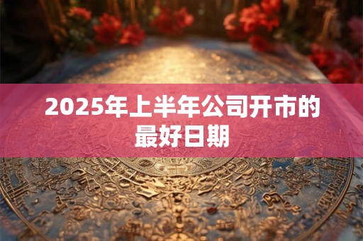 2025年上半年公司开市的最好日期 2025年上半年公司开市的最好日期