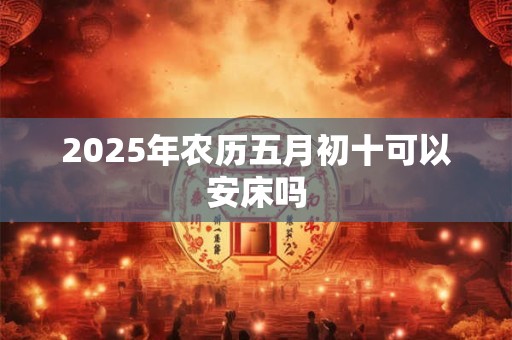 2025年农历五月初十可以安床吗 2025年农历五月初十可以安床吗