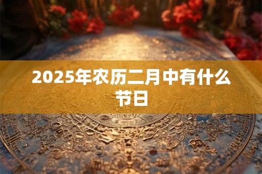 2025年农历二月中有什么节日 2025年农历二月中有什么节日