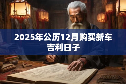 2025年公历12月购买新车吉利日子 2025年公历12月购买新车吉利日子