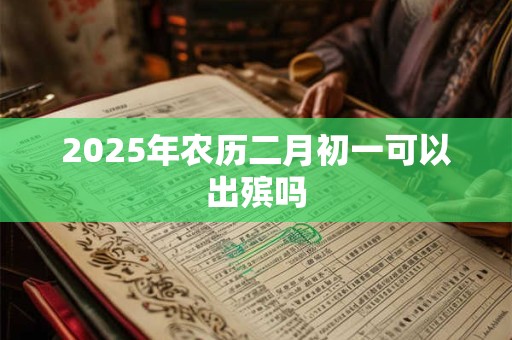 2025年农历二月初一可以出殡吗 2025年农历二月初一可以出殡吗