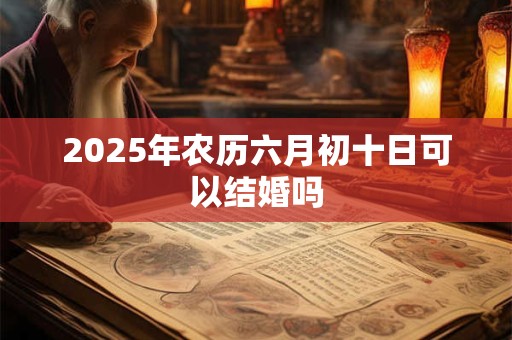 2025年农历六月初十日可以结婚吗 2025年农历六月初十日可以结婚吗