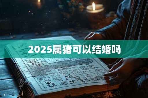2025属猪可以结婚吗 2025属猪可以结婚吗