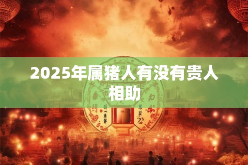 2025年属猪人有没有贵人相助 2025年属猪人有没有贵人相助