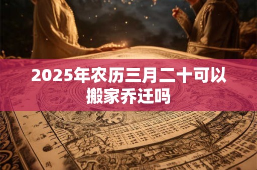 2025年农历三月二十可以搬家乔迁吗 2025年农历三月二十可以搬家乔迁吗