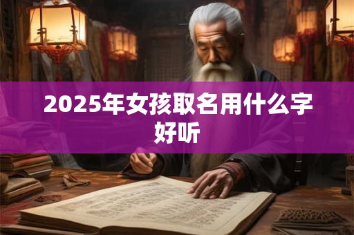 2025年女孩取名用什么字好听 2025年女孩取名用什么字好听