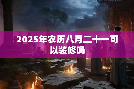 2025年农历八月二十一可以装修吗 2025年农历八月二十一可以装修吗