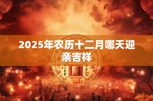 2025年农历十二月哪天迎亲吉祥 2025年农历十二月哪天迎亲吉祥
