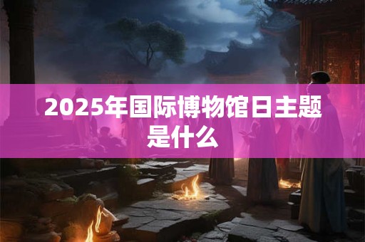 2025年国际博物馆日主题是什么 2025年国际博物馆日主题是什么