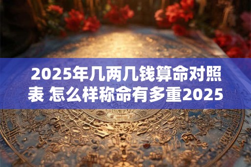 2025年几两几钱算命对照表 怎么样称命有多重2025年是几两命 2025年几两几钱算命对照表 怎么样称命有多重2025年是几两命