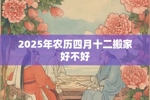 2025年农历四月十二搬家好不好 2025年农历四月十二搬家好不好