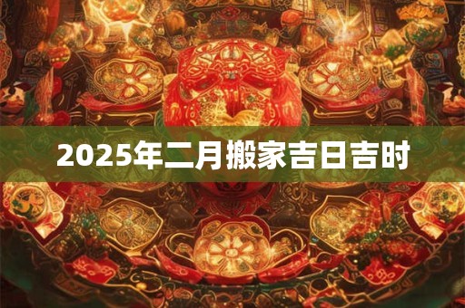 2025年二月搬家吉日吉时 2025年二月搬家吉日吉时