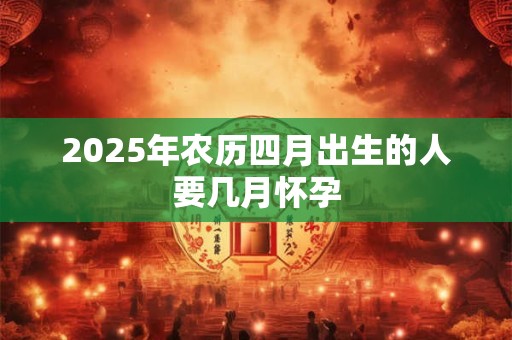 2025年农历四月出生的人要几月怀孕 2025年农历四月出生的人要几月怀孕