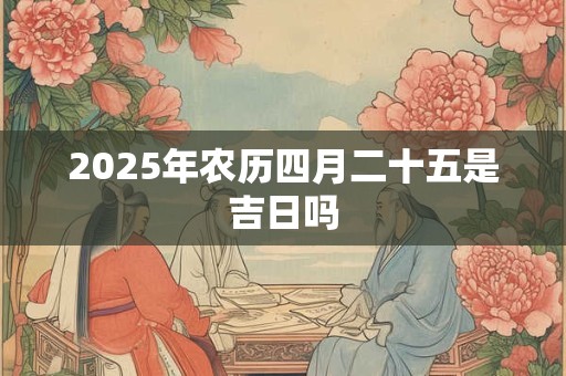 2025年农历四月二十五是吉日吗 2025年农历四月二十五是吉日吗