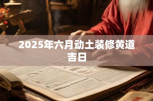 2025年六月动土装修黄道吉日 2025年六月动土装修黄道吉日