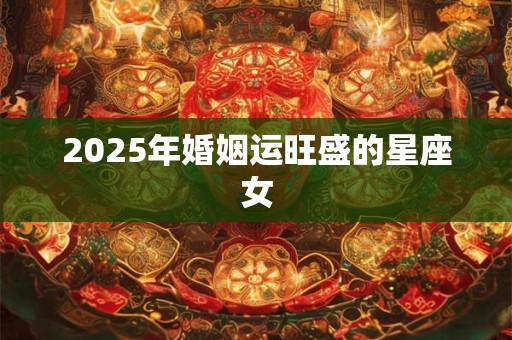 2025年婚姻运旺盛的星座女 2025年婚姻运旺盛的星座女