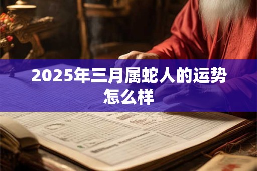 2025年三月属蛇人的运势怎么样 2025年三月属蛇人的运势怎么样