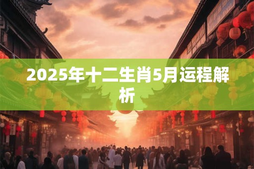 2025年十二生肖5月运程解析 2025年十二生肖5月运程解析