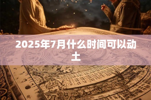 2025年7月什么时间可以动土 2025年7月什么时间可以动土
